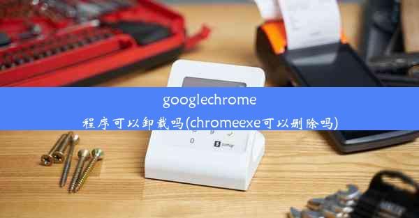 googlechrome程序可以卸载吗(chromeexe可以删除吗)