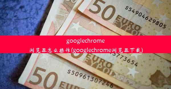 googlechrome浏览器怎么操作(googlechrome浏览器下载)