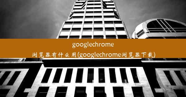 googlechrome浏览器有什么用(googlechrome浏览器下载)