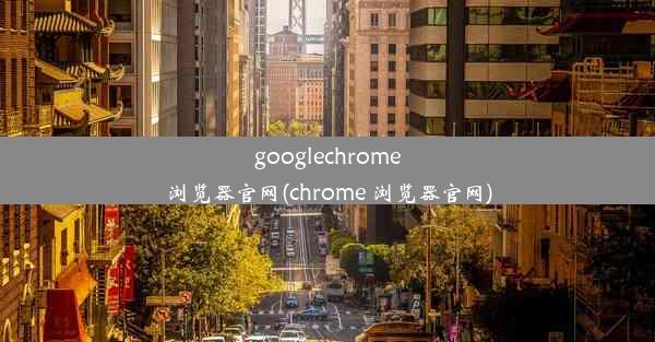 googlechrome浏览器官网(chrome 浏览器官网)