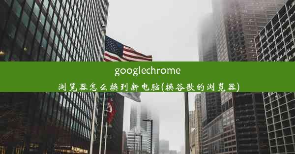 googlechrome浏览器怎么换到新电脑(换谷歌的浏览器)