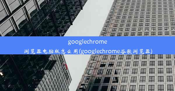 googlechrome浏览器电脑版怎么用(googlechrome谷歌浏览器)