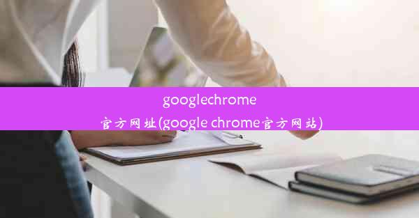 googlechrome官方网址(google chrome官方网站)