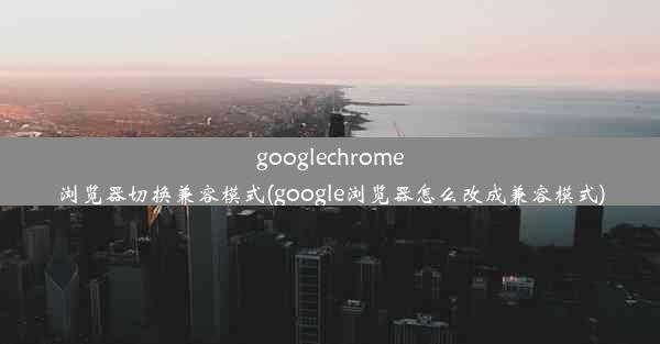 googlechrome浏览器切换兼容模式(google浏览器怎么改成兼容模式)