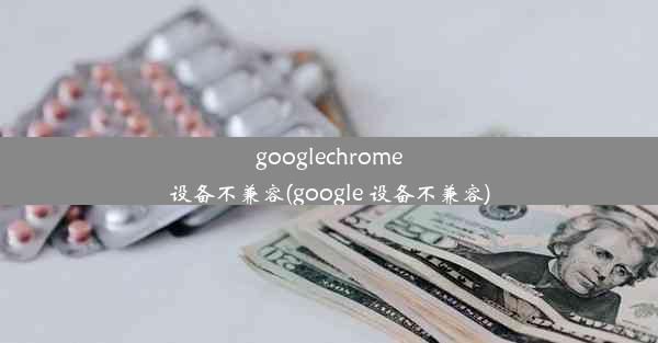 googlechrome设备不兼容(google 设备不兼容)