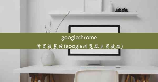 googlechrome首页被篡改(google浏览器主页被改)