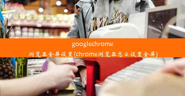 googlechrome浏览器全屏设置(chrome浏览器怎么设置全屏)