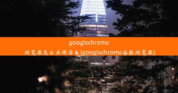 googlechrome浏览器怎么关闭后台(googlechrome谷歌浏览器)