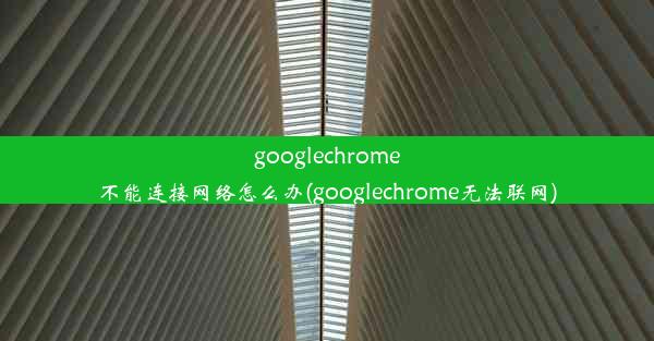 googlechrome不能连接网络怎么办(googlechrome无法联网)