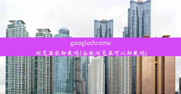 googlechrome浏览器能卸载吗(谷歌浏览器可以卸载吗)