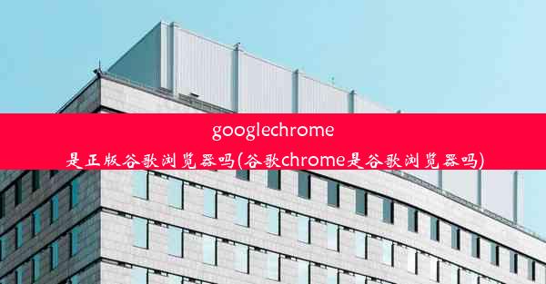 googlechrome是正版谷歌浏览器吗(谷歌chrome是谷歌浏览器吗)