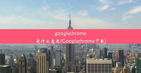 googlechrome是什么意思(Googlechrome下载)