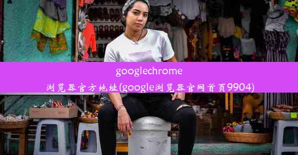 googlechrome浏览器官方地址(google浏览器官网首页9904)