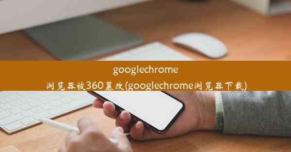 googlechrome浏览器被360篡改(googlechrome浏览器下载)