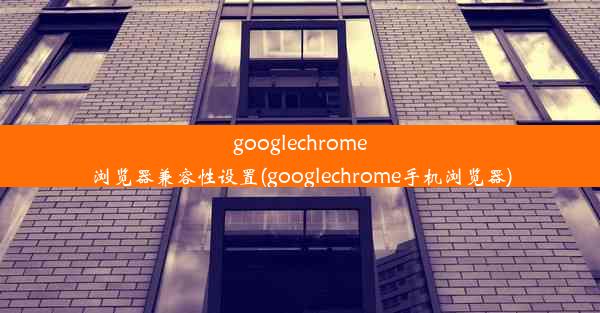 googlechrome浏览器兼容性设置(googlechrome手机浏览器)