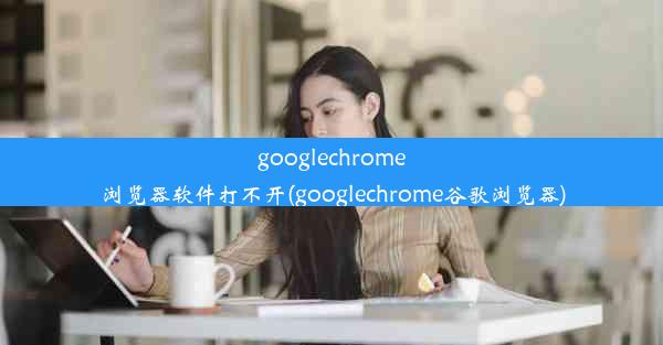 googlechrome浏览器软件打不开(googlechrome谷歌浏览器)