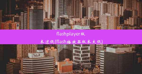 flashplayer版本过低(flash播放器版本太低)