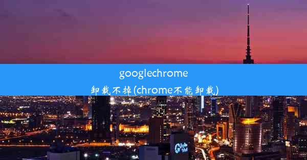 googlechrome卸载不掉(chrome不能卸载)