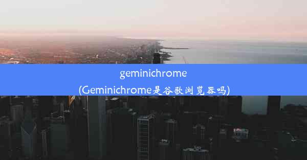 geminichrome(Geminichrome是谷歌浏览器吗)