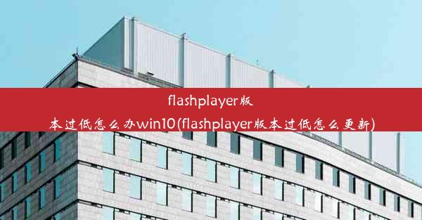 flashplayer版本过低怎么办win10(flashplayer版本过低怎么更新)