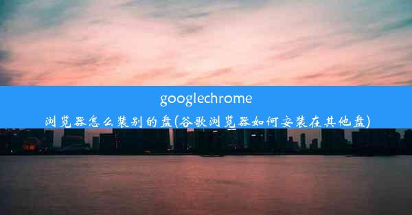 googlechrome浏览器怎么装别的盘(谷歌浏览器如何安装在其他盘)