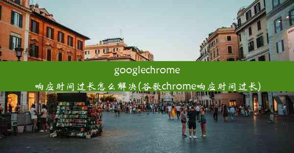 googlechrome响应时间过长怎么解决(谷歌chrome响应时间过长)