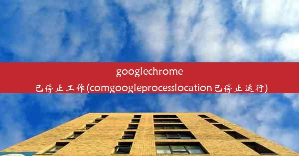 googlechrome已停止工作(comgoogleprocesslocation已停止运行)