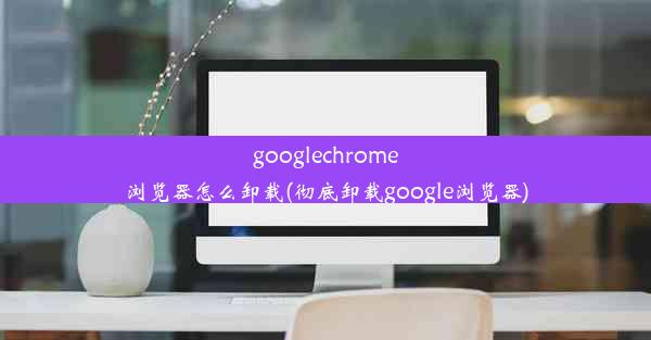 googlechrome浏览器怎么卸载(彻底卸载google浏览器)