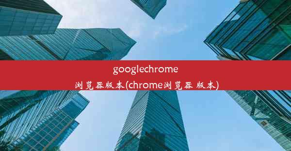 googlechrome浏览器版本(chrome浏览器 版本)