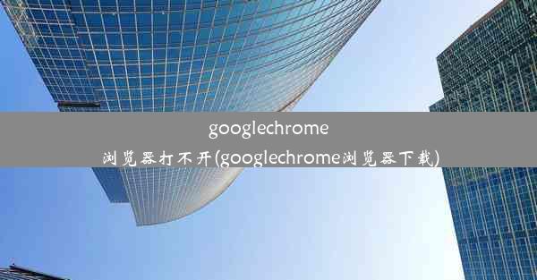 googlechrome浏览器打不开(googlechrome浏览器下载)