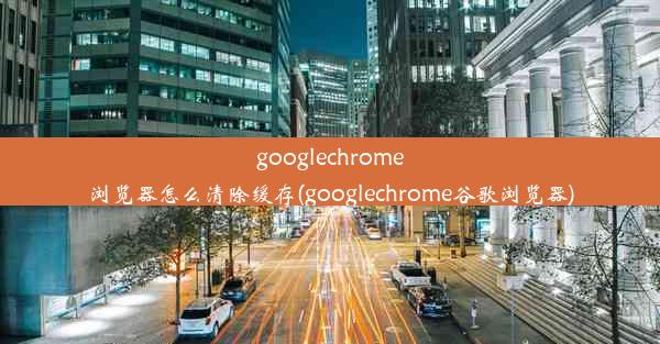 googlechrome浏览器怎么清除缓存(googlechrome谷歌浏览器)