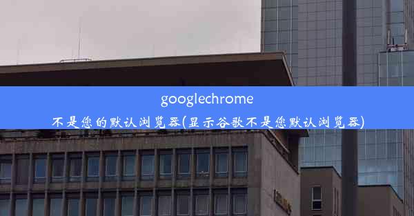 googlechrome不是您的默认浏览器(显示谷歌不是您默认浏览器)