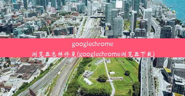 googlechrome浏览器怎样修复(googlechrome浏览器下载)