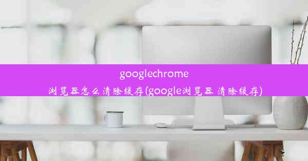 googlechrome浏览器怎么清除缓存(google浏览器 清除缓存)