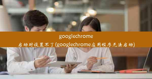 googlechrome启动时设置不了(googlechrome应用程序无法启动)