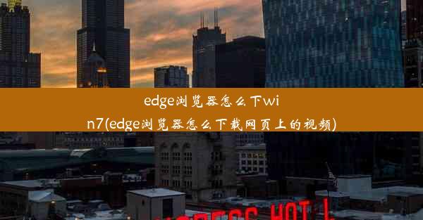 edge浏览器怎么下win7(edge浏览器怎么下载网页上的视频)