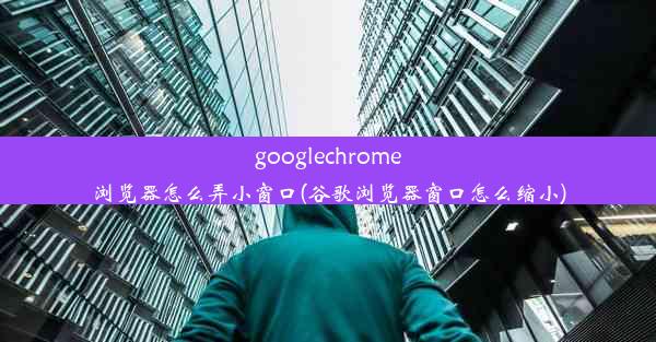 googlechrome浏览器怎么弄小窗口(谷歌浏览器窗口怎么缩小)