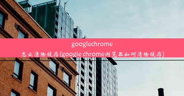 googlechrome怎么清除缓存(google chrome浏览器如何清除缓存)