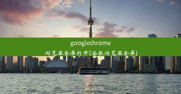 googlechrome浏览器全屏打开(谷歌游览器全屏)