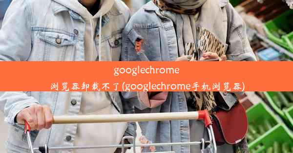 googlechrome浏览器卸载不了(googlechrome手机浏览器)