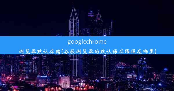 googlechrome浏览器默认存储(谷歌浏览器的默认保存路径在哪里)