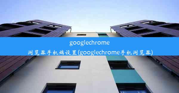 googlechrome浏览器手机端设置(googlechrome手机浏览器)