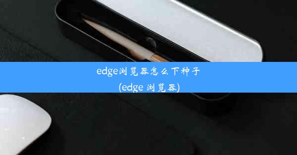 edge浏览器怎么下种子(edge 浏览器)