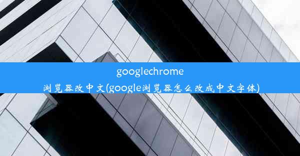 googlechrome浏览器改中文(google浏览器怎么改成中文字体)