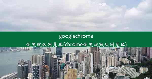 googlechrome设置默认浏览器(chrome设置成默认浏览器)