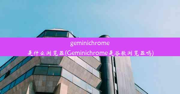 geminichrome是什么浏览器(Geminichrome是谷歌浏览器吗)