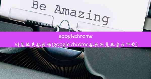 googlechrome浏览器是谷歌吗(google chrome谷歌浏览器官方下载)