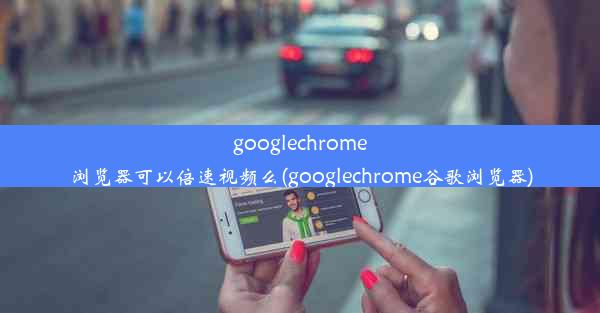 googlechrome浏览器可以倍速视频么(googlechrome谷歌浏览器)