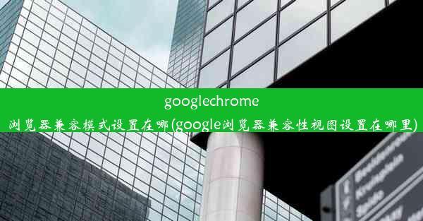 googlechrome浏览器兼容模式设置在哪(google浏览器兼容性视图设置在哪里)