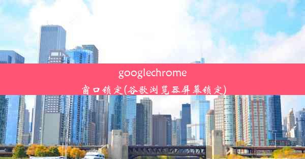 googlechrome窗口锁定(谷歌浏览器屏幕锁定)